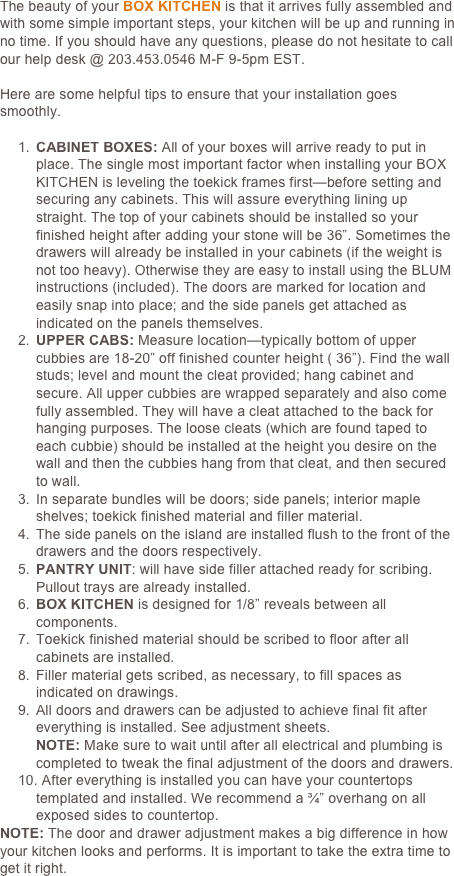 The beauty of your BOX KITCHEN is that it arrives fully assembled and with some simple important steps, your kitchen will be up and running in no time. If you should have any questions, please do not hesitate to call our help desk @ 203.777.7707 M-F 9-5pm EST.

Here are some helpful tips to ensure that your installation goes smoothly.

1.	CABINET BOXES: All of your boxes will arrive ready to put in place. The single most important factor when installing your BOX KITCHEN is leveling the toekick frames first—before setting and securing any cabinets. This will assure everything lining up straight. The top of your cabinets should be installed so your finished height after adding your stone will be 36”. Sometimes the drawers will already be installed in your cabinets (if the weight is not too heavy). Otherwise they are easy to install using the BLUM instructions (included). The doors are marked for location and easily snap into place; and the side panels get attached as indicated on the panels themselves. 
2.	UPPER CABS: Measure location—typically bottom of upper cubbies are 18-20” off finished counter height ( 36”). Find the wall studs; level and mount the cleat provided; hang cabinet and secure. All upper cubbies are wrapped separately and also come fully assembled. They will have a cleat attached to the back for hanging purposes. The loose cleats (which are found taped to each cubbie) should be installed at the height you desire on the wall and then the cubbies hang from that cleat, and then secured to wall.
3.	In separate bundles will be doors; side panels; interior maple shelves; toekick finished material and filler material.
4.	The side panels on the island are installed flush to the front of the drawers and the doors respectively.
5.	PANTRY UNIT: will have side filler attached ready for scribing. Pullout trays are already installed.
6.	BOX KITCHEN is designed for 1/8” reveals between all components.
7.	Toekick finished material should be scribed to floor after all cabinets are installed.
8.	Filler material gets scribed, as necessary, to fill spaces as indicated on drawings.
9.	All doors and drawers can be adjusted to achieve final fit after everything is installed. See adjustment sheets.
NOTE: Make sure to wait until after all electrical and plumbing is completed to tweak the final adjustment of the doors and drawers.
10. After everything is installed you can have your countertops templated and installed. We recommend a ¾” overhang on all exposed sides to countertop. 
NOTE: The door and drawer adjustment makes a big difference in how your kitchen looks and performs. It is important to take the extra time to get it right.
