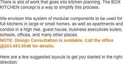 There is alot of work that goes into kitchen planning. The BOX KITCHEN concept is a way to simplify this process. 

We envision this system of modular components to be used for full kitchens in large or small homes, as well as apartments and condos in a high rise, guest house, business executives suites; schools, offices, and many other places.  
NOTE: Design Consultation is available. Call the office @203.777.7707 for details.

Here are a few suggested layouts to get you started in the right direction:

