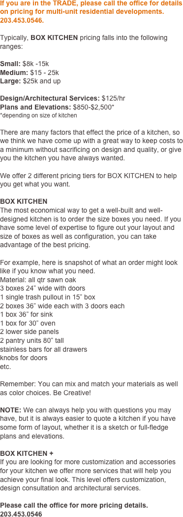 If you are in the TRADE, please call the office for details on pricing for multi-unit residential developments. 203.777.7707. 

Typically, BOX KITCHEN pricing falls into the following ranges:

Small: $8k -15k
Medium: $15 - 25k
Large: $25k and up

Design/Architectural Services: $125/hr
Plans and Elevations: $850-$2,500*
*depending on size of kitchen

There are many factors that effect the price of a kitchen, so we think we have come up with a great way to keep costs to a minimum without sacrificing on design and quality, or give you the kitchen you have always wanted.

We offer 2 different pricing tiers for BOX KITCHEN to help you get what you want.

BOX KITCHEN
The most economical way to get a well-built and well-designed kitchen is to order the size boxes you need. If you have some level of expertise to figure out your layout and size of boxes as well as configuration, you can take advantage of the best pricing.

For example, here is snapshot of what an order might look like if you know what you need.
Material: all qtr sawn oak
3 boxes 24” wide with doors
1 single trash pullout in 15” box
2 boxes 36” wide each with 3 doors each
1 box 36” for sink
1 box for 30” oven
2 lower side panels
2 pantry units 80” tall
stainless bars for all drawers
knobs for doors
etc.

Remember: You can mix and match your materials as well as color choices. Be Creative!

NOTE: We can always help you with questions you may have, but it is always easier to quote a kitchen if you have some form of layout, whether it is a sketch or full-fledge plans and elevations.

BOX KITCHEN +
If you are looking for more customization and accessories for your kitchen we offer more services that will help you achieve your final look. This level offers customization, design consultation and architectural services. 

Please call the office for more pricing details. 203.777.7707